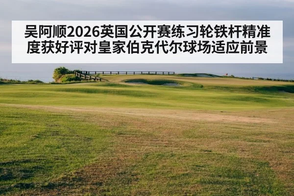 吴阿顺2026英国公开赛练习轮铁杆精准度获好评对皇家伯克代尔球场适应前景