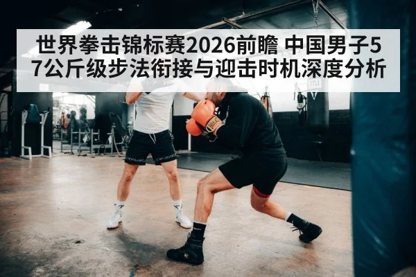 世界拳击锦标赛2026前瞻 中国男子57公斤级步法衔接与迎击时机深度分析