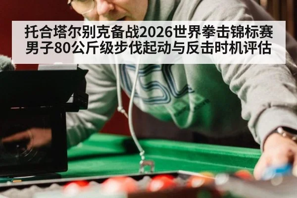 托合塔尔别克备战2026世界拳击锦标赛男子80公斤级步伐起动与反击时机评估