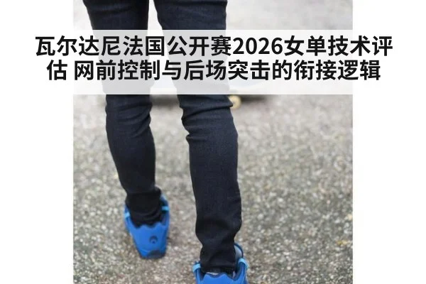 瓦尔达尼法国公开赛2026女单技术评估 网前控制与后场突击的衔接逻辑